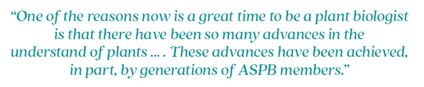 An image with text that reads: One of the reasons now is a great time to be a plant biologist is that there have been so many advances in the understand of plants ... . These advances have been achieved, in part, by generations of ASPB members.